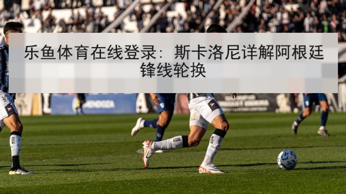 乐鱼体育在线登录: 斯卡洛尼详解阿根廷锋线轮换 乐鱼体育在线登录: 斯卡洛尼详解阿根廷锋线轮换