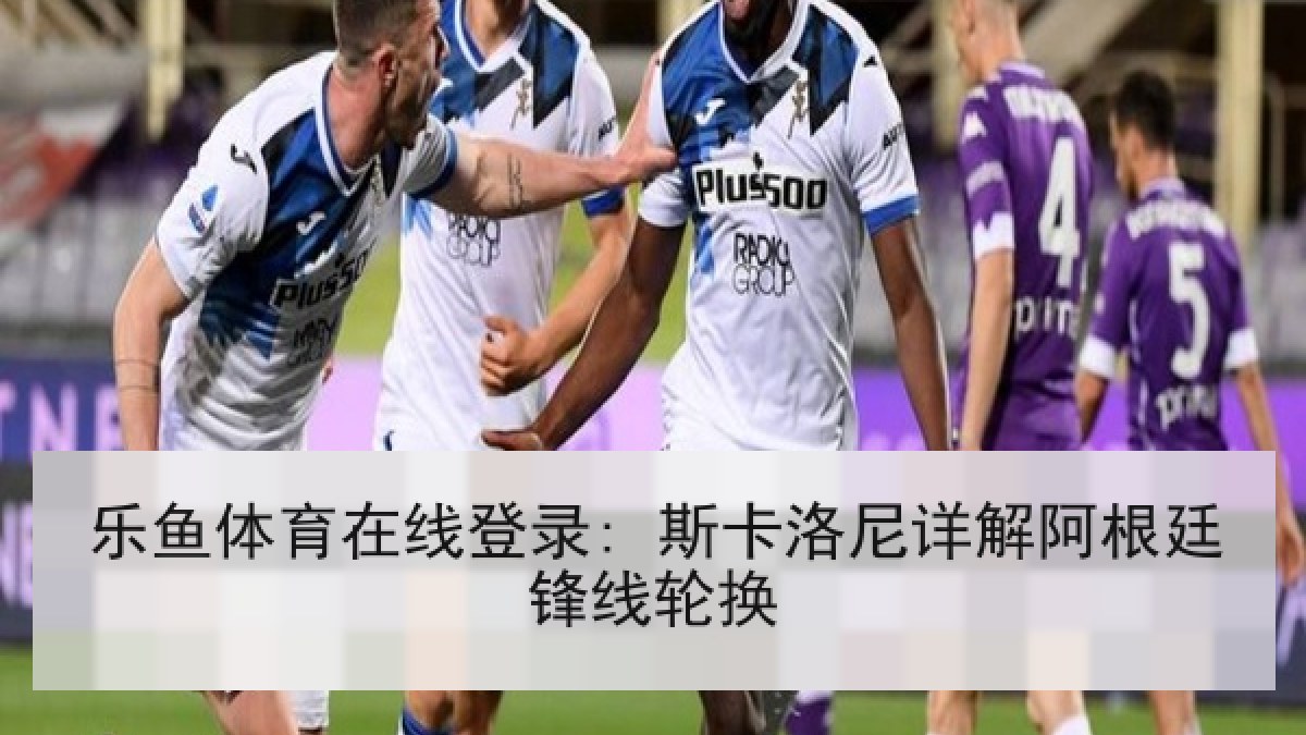 乐鱼体育在线登录: 斯卡洛尼详解阿根廷锋线轮换 乐鱼体育在线登录: 斯卡洛尼详解阿根廷锋线轮换